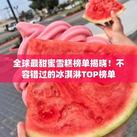 全球最甜蜜雪糕榜单揭晓！不容错过的冰淇淋TOP榜单