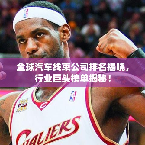 全球汽车线束公司排名揭晓，行业巨头榜单揭秘！
